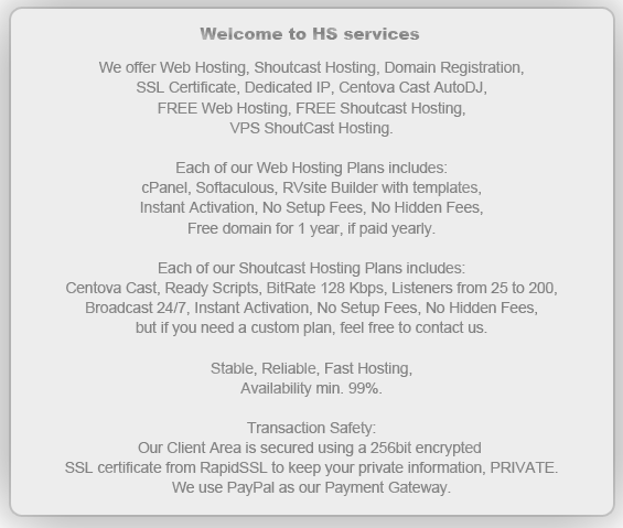 We offer Web Hosting, Shoutcast Hosting, Domain Registration,
SSL Certificate, Dedicated IP, Centova Cast AutoDJ,
FREE Web Hosting, FREE Shoutcast Hosting, 
VPS ShoutCast Hosting.

Each of our Web Hosting Plans includes:
cPanel, Softaculous, RVsite Builder with templates,
Instant Activation, No Setup Fees, No Hidden Fees,
Free domain for 1 year, if paid yearly.

Each of our Shoutcast Hosting Plans includes:
Centova Cast, Ready Scripts, BitRate 128 Kbps, Listeners from 25 to 200,
Broadcast 24/7, Instant Activation, No Setup Fees, No Hidden Fees,
but if you need a custom plan, feel free to contact us.

Stable, Reliable, Fast Hosting,
Availability min. 99%.

Transaction Safety:
Our Client Area is secured using a 256bit encrypted 
SSL certificate from RapidSSL to keep your private information, PRIVATE.
We use PayPal as our Payment Gateway.